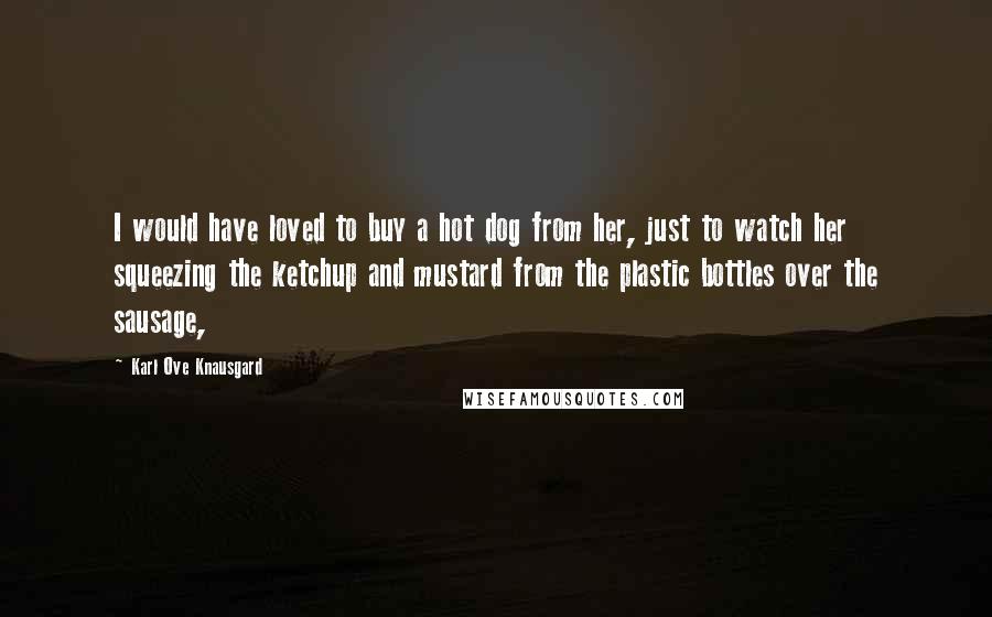 Karl Ove Knausgard Quotes: I would have loved to buy a hot dog from her, just to watch her squeezing the ketchup and mustard from the plastic bottles over the sausage,