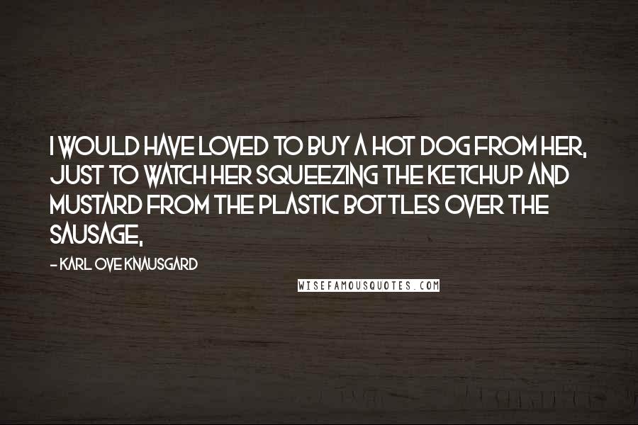 Karl Ove Knausgard Quotes: I would have loved to buy a hot dog from her, just to watch her squeezing the ketchup and mustard from the plastic bottles over the sausage,