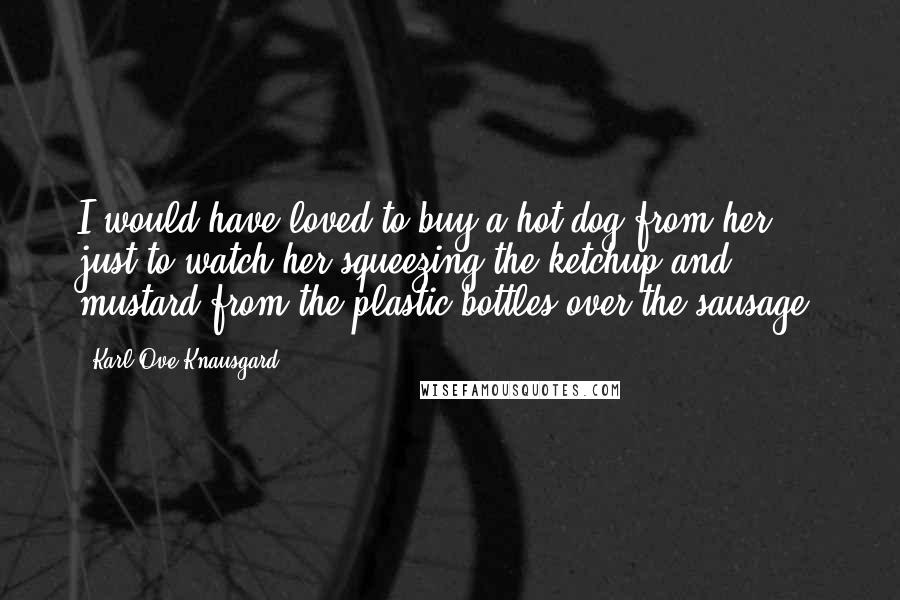 Karl Ove Knausgard Quotes: I would have loved to buy a hot dog from her, just to watch her squeezing the ketchup and mustard from the plastic bottles over the sausage,