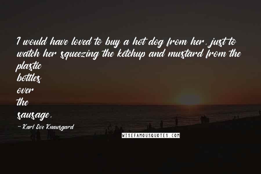 Karl Ove Knausgard Quotes: I would have loved to buy a hot dog from her, just to watch her squeezing the ketchup and mustard from the plastic bottles over the sausage,