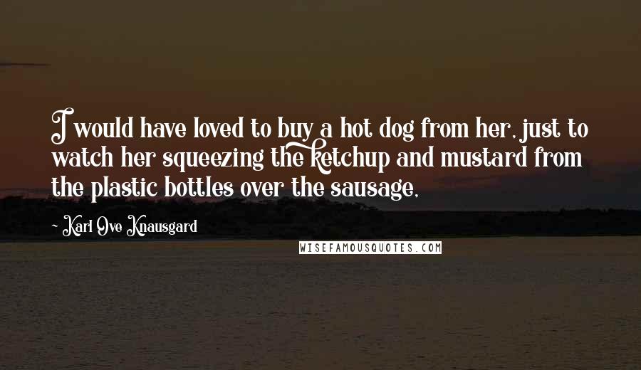 Karl Ove Knausgard Quotes: I would have loved to buy a hot dog from her, just to watch her squeezing the ketchup and mustard from the plastic bottles over the sausage,