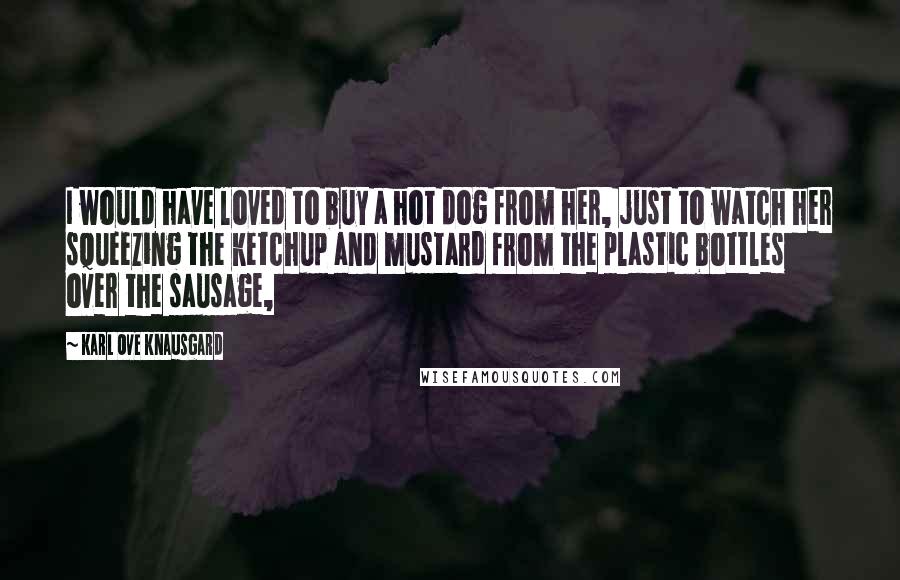 Karl Ove Knausgard Quotes: I would have loved to buy a hot dog from her, just to watch her squeezing the ketchup and mustard from the plastic bottles over the sausage,