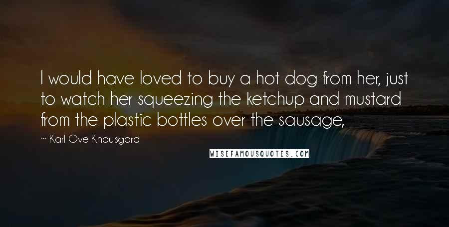 Karl Ove Knausgard Quotes: I would have loved to buy a hot dog from her, just to watch her squeezing the ketchup and mustard from the plastic bottles over the sausage,