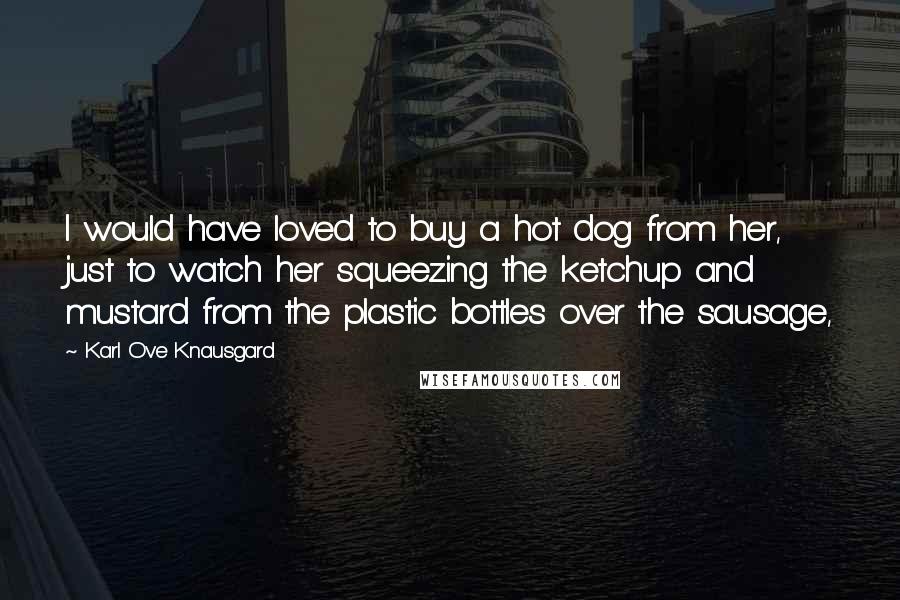 Karl Ove Knausgard Quotes: I would have loved to buy a hot dog from her, just to watch her squeezing the ketchup and mustard from the plastic bottles over the sausage,