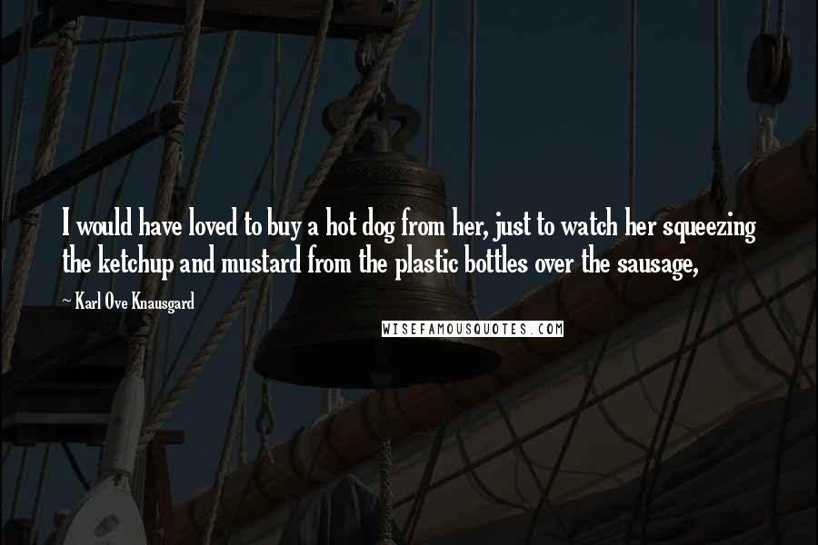 Karl Ove Knausgard Quotes: I would have loved to buy a hot dog from her, just to watch her squeezing the ketchup and mustard from the plastic bottles over the sausage,
