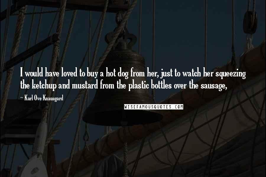 Karl Ove Knausgard Quotes: I would have loved to buy a hot dog from her, just to watch her squeezing the ketchup and mustard from the plastic bottles over the sausage,