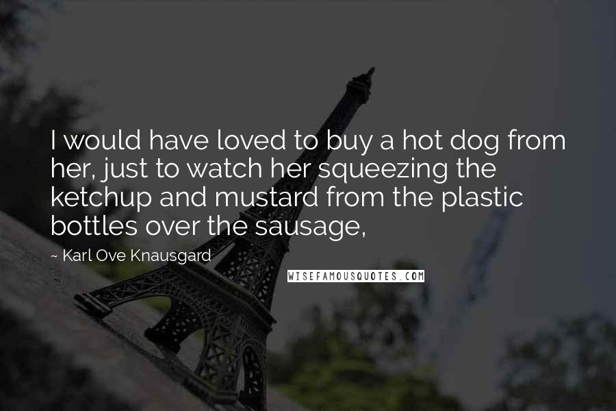 Karl Ove Knausgard Quotes: I would have loved to buy a hot dog from her, just to watch her squeezing the ketchup and mustard from the plastic bottles over the sausage,