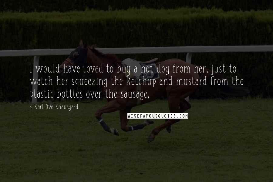 Karl Ove Knausgard Quotes: I would have loved to buy a hot dog from her, just to watch her squeezing the ketchup and mustard from the plastic bottles over the sausage,