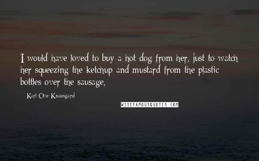 Karl Ove Knausgard Quotes: I would have loved to buy a hot dog from her, just to watch her squeezing the ketchup and mustard from the plastic bottles over the sausage,