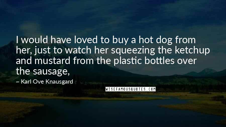 Karl Ove Knausgard Quotes: I would have loved to buy a hot dog from her, just to watch her squeezing the ketchup and mustard from the plastic bottles over the sausage,