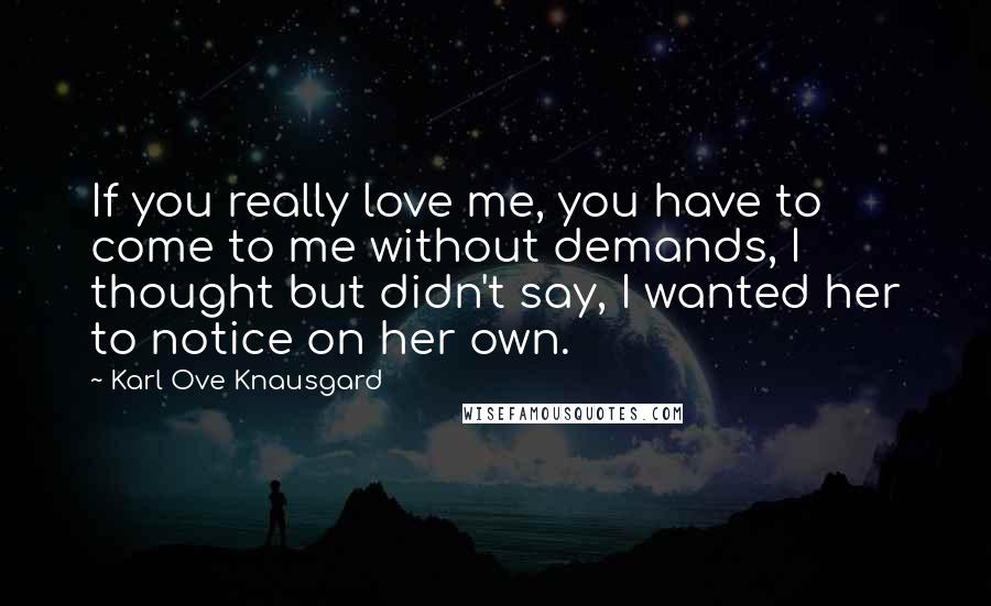 Karl Ove Knausgard Quotes: If you really love me, you have to come to me without demands, I thought but didn't say, I wanted her to notice on her own.