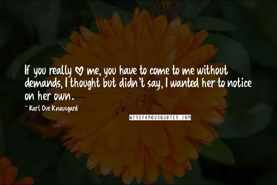 Karl Ove Knausgard Quotes: If you really love me, you have to come to me without demands, I thought but didn't say, I wanted her to notice on her own.