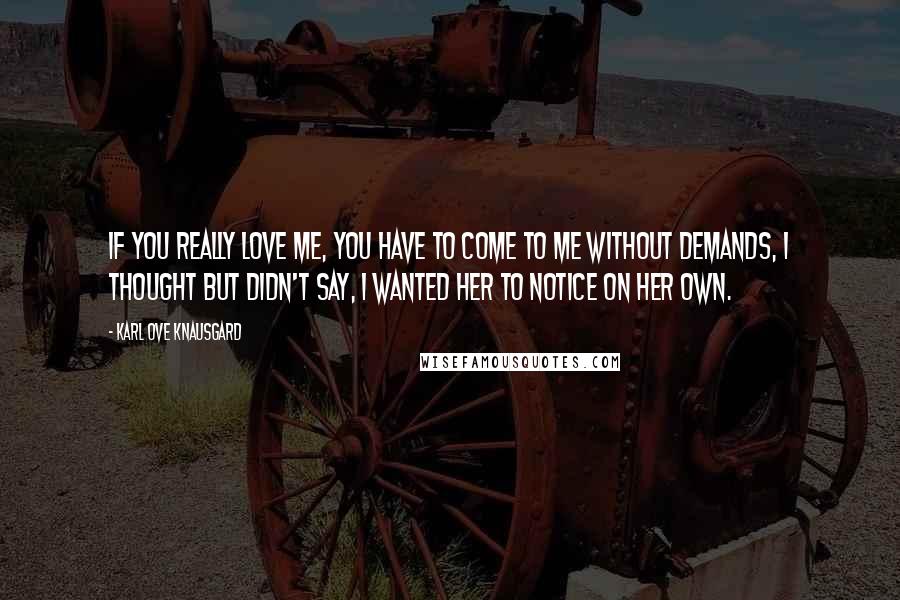 Karl Ove Knausgard Quotes: If you really love me, you have to come to me without demands, I thought but didn't say, I wanted her to notice on her own.