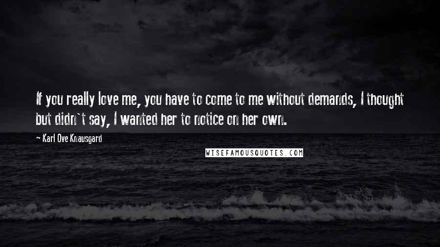 Karl Ove Knausgard Quotes: If you really love me, you have to come to me without demands, I thought but didn't say, I wanted her to notice on her own.