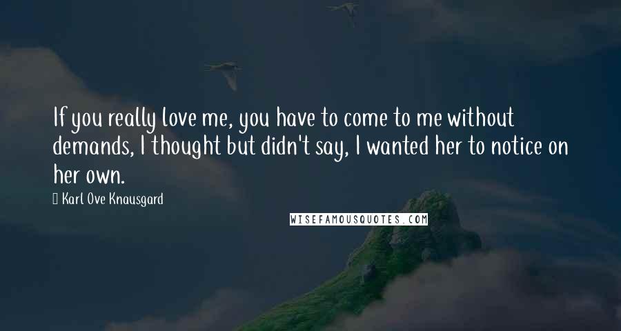 Karl Ove Knausgard Quotes: If you really love me, you have to come to me without demands, I thought but didn't say, I wanted her to notice on her own.