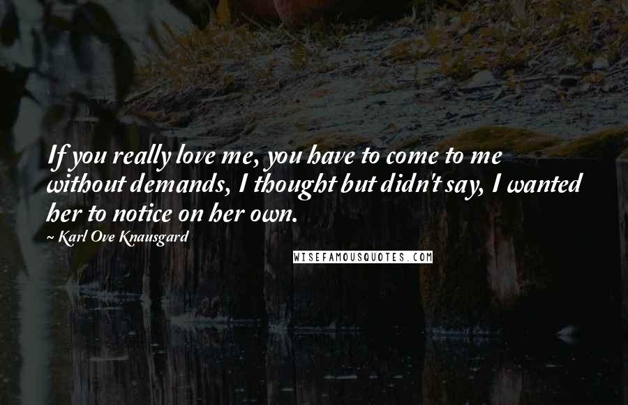 Karl Ove Knausgard Quotes: If you really love me, you have to come to me without demands, I thought but didn't say, I wanted her to notice on her own.