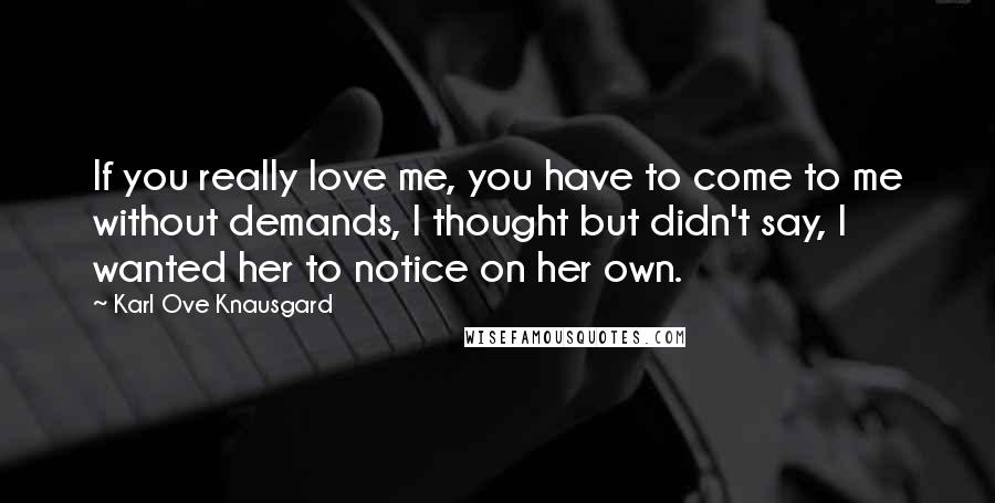 Karl Ove Knausgard Quotes: If you really love me, you have to come to me without demands, I thought but didn't say, I wanted her to notice on her own.