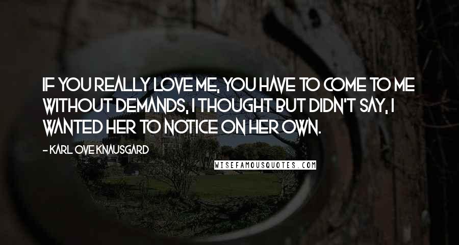 Karl Ove Knausgard Quotes: If you really love me, you have to come to me without demands, I thought but didn't say, I wanted her to notice on her own.