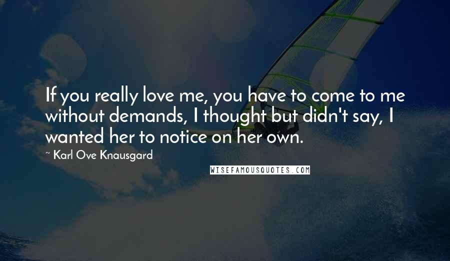 Karl Ove Knausgard Quotes: If you really love me, you have to come to me without demands, I thought but didn't say, I wanted her to notice on her own.