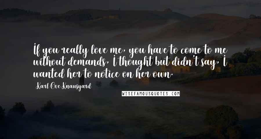 Karl Ove Knausgard Quotes: If you really love me, you have to come to me without demands, I thought but didn't say, I wanted her to notice on her own.