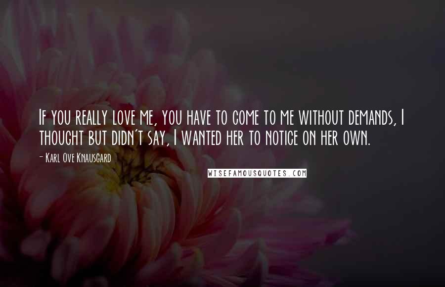 Karl Ove Knausgard Quotes: If you really love me, you have to come to me without demands, I thought but didn't say, I wanted her to notice on her own.