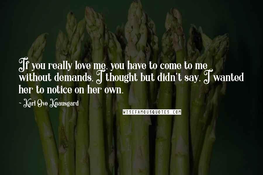 Karl Ove Knausgard Quotes: If you really love me, you have to come to me without demands, I thought but didn't say, I wanted her to notice on her own.