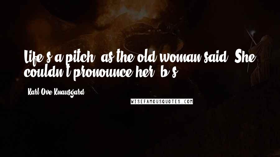 Karl Ove Knausgard Quotes: Life's a pitch, as the old woman said. She couldn't pronounce her 'b's.