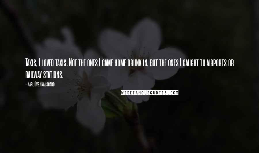 Karl Ove Knausgard Quotes: Taxis, I loved taxis. Not the ones I came home drunk in, but the ones I caught to airports or railway stations.