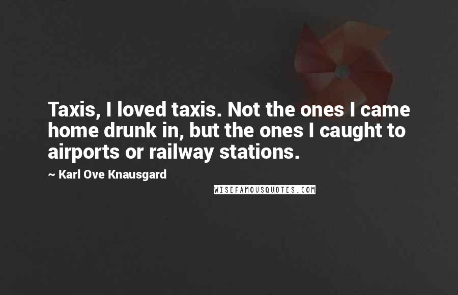 Karl Ove Knausgard Quotes: Taxis, I loved taxis. Not the ones I came home drunk in, but the ones I caught to airports or railway stations.