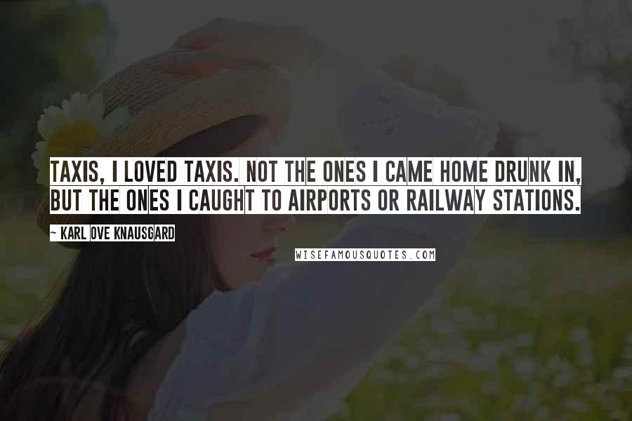 Karl Ove Knausgard Quotes: Taxis, I loved taxis. Not the ones I came home drunk in, but the ones I caught to airports or railway stations.