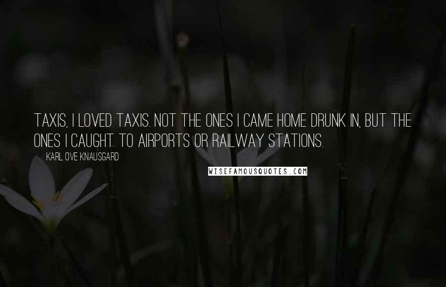 Karl Ove Knausgard Quotes: Taxis, I loved taxis. Not the ones I came home drunk in, but the ones I caught to airports or railway stations.