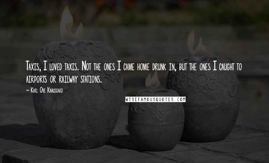 Karl Ove Knausgard Quotes: Taxis, I loved taxis. Not the ones I came home drunk in, but the ones I caught to airports or railway stations.
