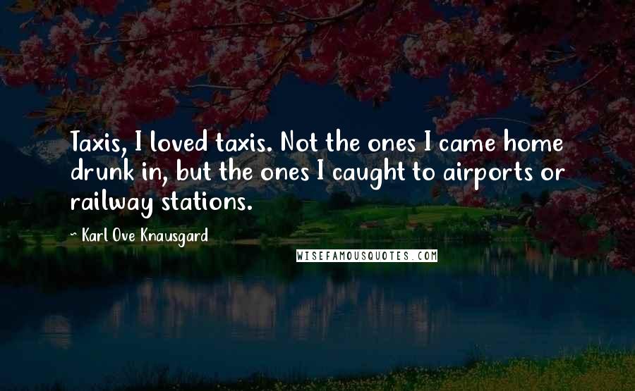 Karl Ove Knausgard Quotes: Taxis, I loved taxis. Not the ones I came home drunk in, but the ones I caught to airports or railway stations.