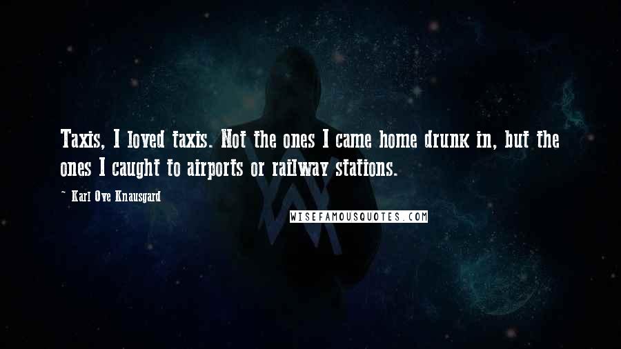 Karl Ove Knausgard Quotes: Taxis, I loved taxis. Not the ones I came home drunk in, but the ones I caught to airports or railway stations.