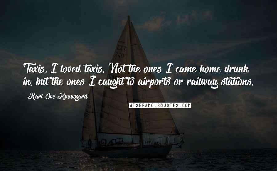 Karl Ove Knausgard Quotes: Taxis, I loved taxis. Not the ones I came home drunk in, but the ones I caught to airports or railway stations.