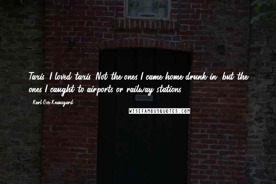Karl Ove Knausgard Quotes: Taxis, I loved taxis. Not the ones I came home drunk in, but the ones I caught to airports or railway stations.