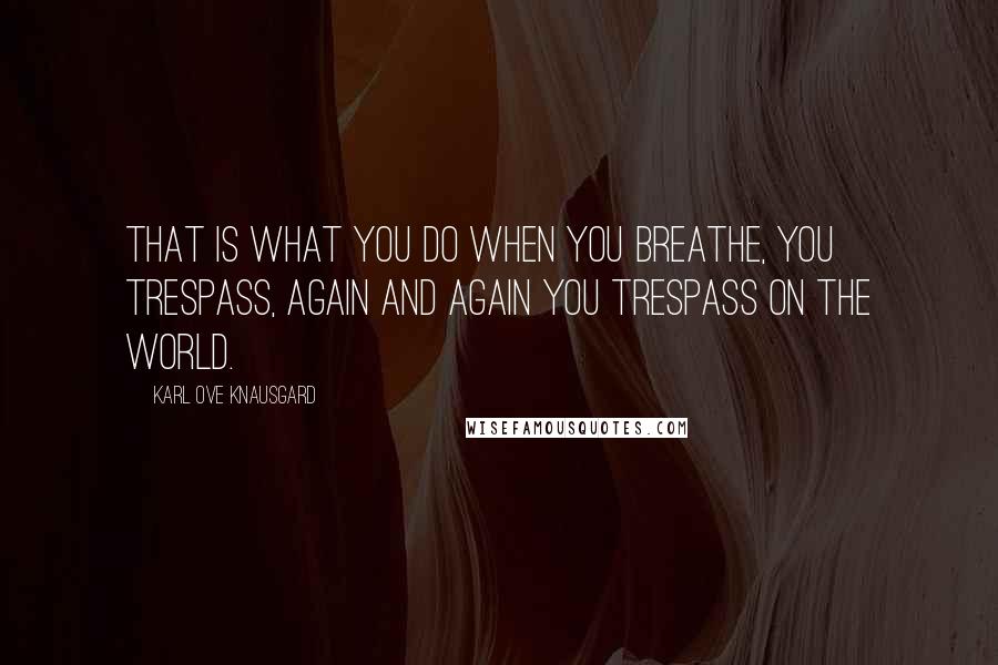 Karl Ove Knausgard Quotes: That is what you do when you breathe, you trespass, again and again you trespass on the world.