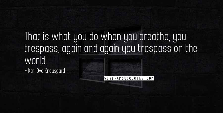Karl Ove Knausgard Quotes: That is what you do when you breathe, you trespass, again and again you trespass on the world.