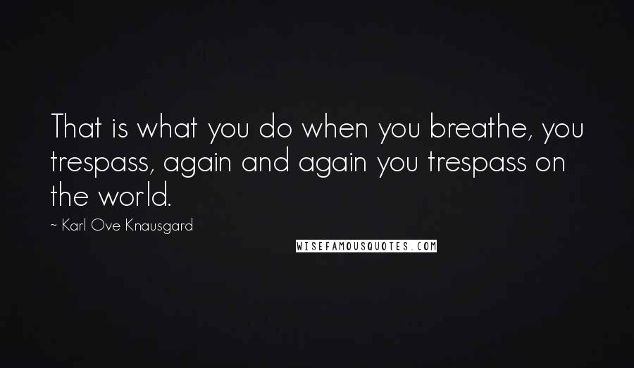 Karl Ove Knausgard Quotes: That is what you do when you breathe, you trespass, again and again you trespass on the world.