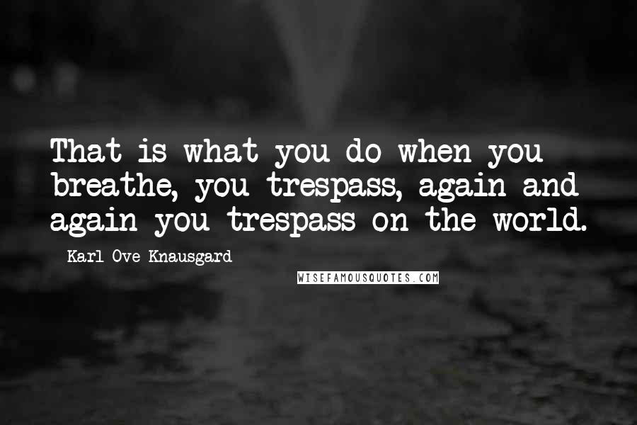 Karl Ove Knausgard Quotes: That is what you do when you breathe, you trespass, again and again you trespass on the world.
