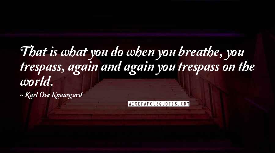 Karl Ove Knausgard Quotes: That is what you do when you breathe, you trespass, again and again you trespass on the world.