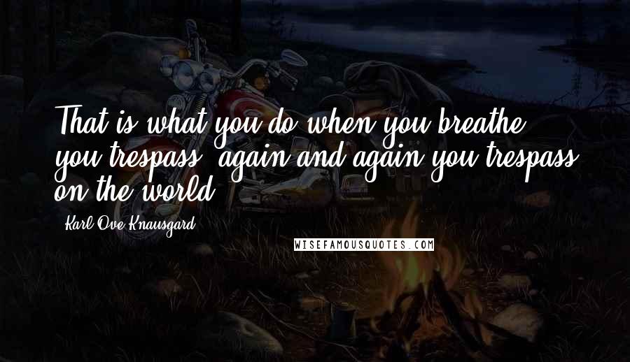Karl Ove Knausgard Quotes: That is what you do when you breathe, you trespass, again and again you trespass on the world.