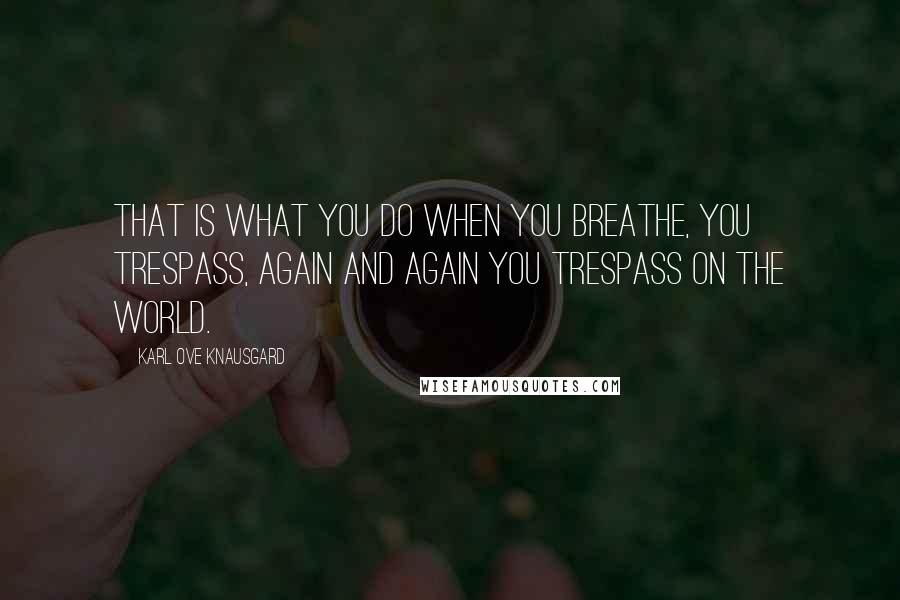 Karl Ove Knausgard Quotes: That is what you do when you breathe, you trespass, again and again you trespass on the world.