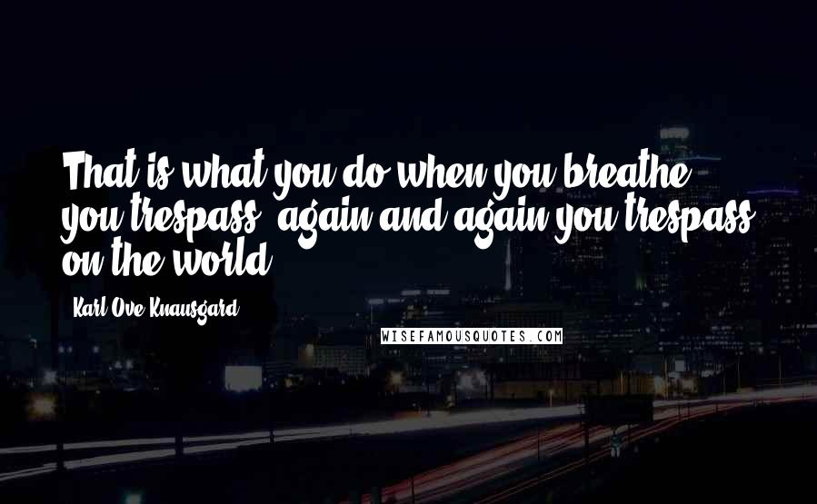 Karl Ove Knausgard Quotes: That is what you do when you breathe, you trespass, again and again you trespass on the world.