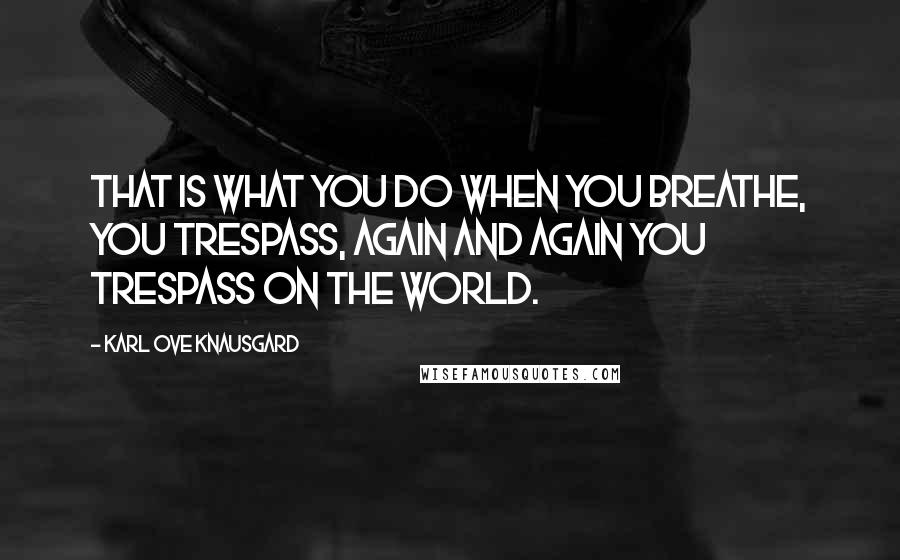 Karl Ove Knausgard Quotes: That is what you do when you breathe, you trespass, again and again you trespass on the world.