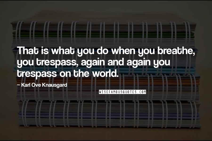 Karl Ove Knausgard Quotes: That is what you do when you breathe, you trespass, again and again you trespass on the world.