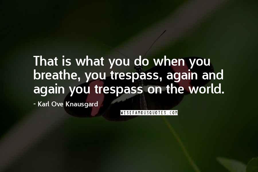 Karl Ove Knausgard Quotes: That is what you do when you breathe, you trespass, again and again you trespass on the world.