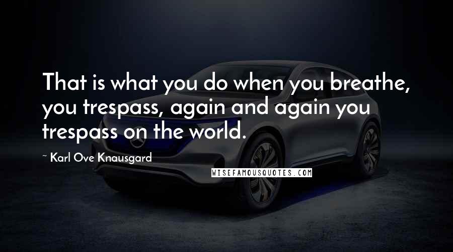 Karl Ove Knausgard Quotes: That is what you do when you breathe, you trespass, again and again you trespass on the world.