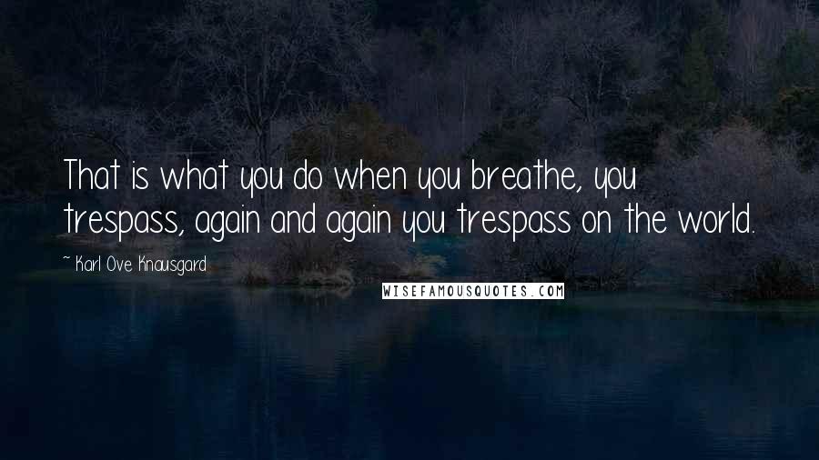 Karl Ove Knausgard Quotes: That is what you do when you breathe, you trespass, again and again you trespass on the world.