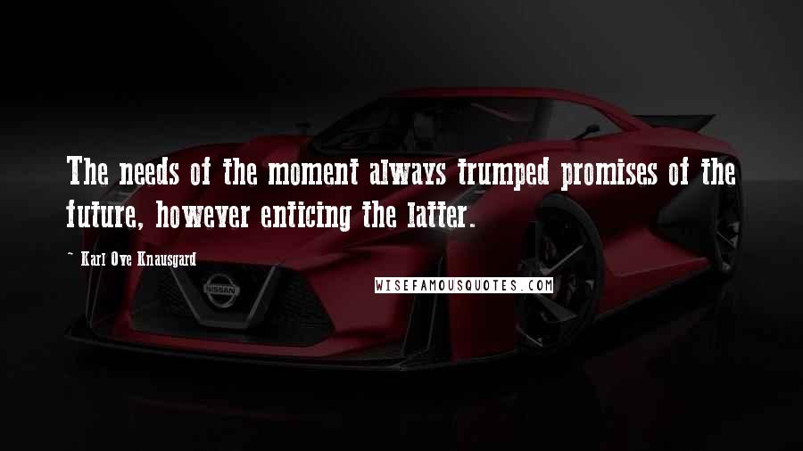 Karl Ove Knausgard Quotes: The needs of the moment always trumped promises of the future, however enticing the latter.